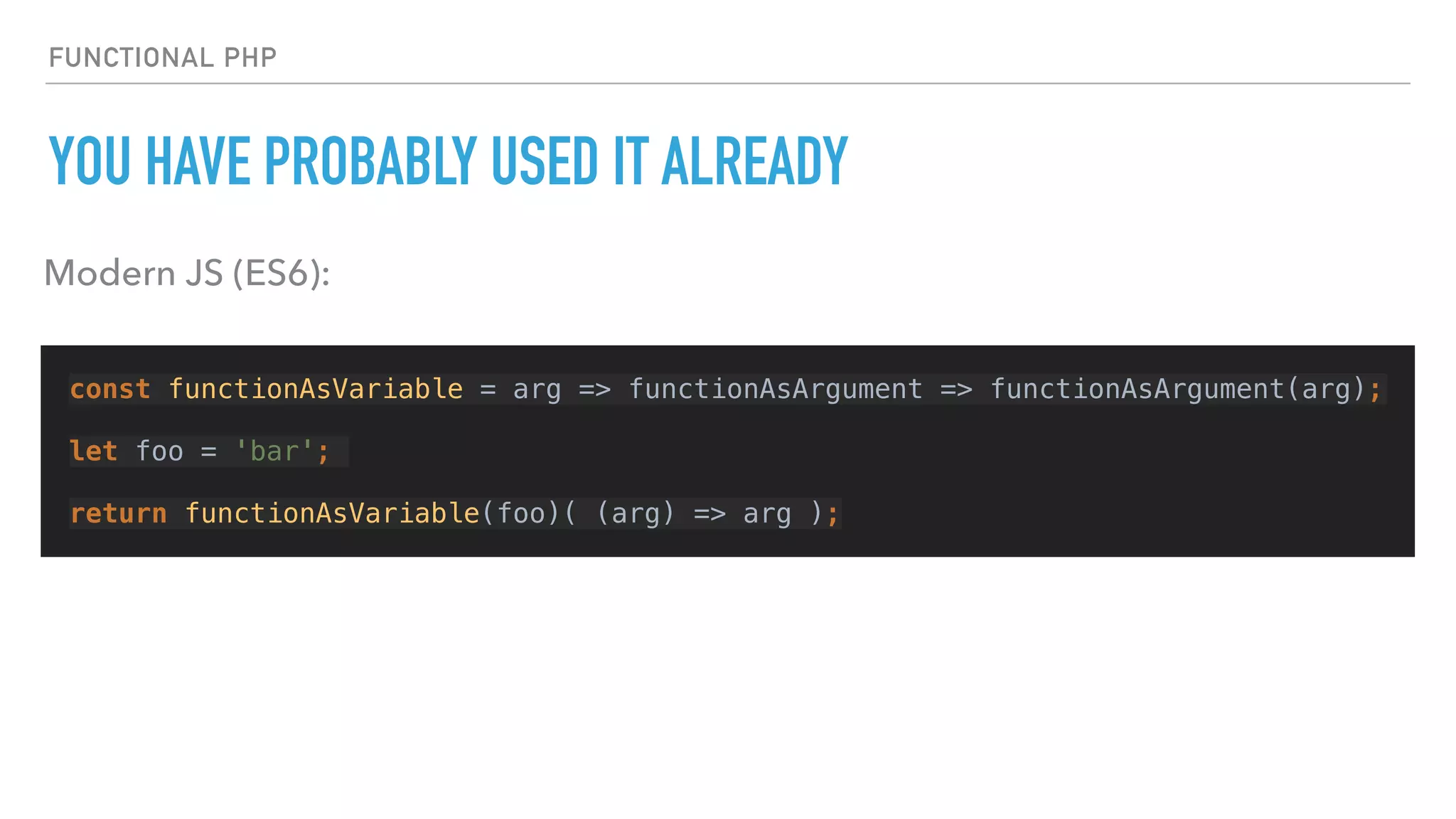 FUNCTIONAL PHP
YOU HAVE PROBABLY USED IT ALREADY
const functionAsVariable = arg => functionAsArgument => functionAsArgument(arg);
let foo = 'bar';
return functionAsVariable(foo)( (arg) => arg );
Modern JS (ES6):
 