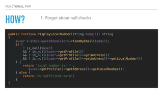 HOW?
public function displayLocalNumber(string $email): string
{
$user = $this->userRepository->findByEmail($email);
if (
! is_null($user)
&& ! is_null($user->getProfile())
&& ! is_null($user->getProfile()->getAddress())
&& ! is_null($user->getProfile()->getAddress()->getLocalNumber())
) {
return 'Local number is: ' .
$user->getProfile()->getAddress()->getLocalNumber();
} else {
return 'No sufficient data';
}
}
FUNCTIONAL PHP
1. Forget about null checks
 