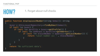HOW?
public function displayLocalNumber(string $email): string
{
$user = $this->userRepository->findByEmail($email);
if (null !== $user) {
if (null !== $profile = $user->getProfile()) {
if (null !== $address = $profile->getAddress()) {
if (null !== $localNumber = $address->getLocalNumber()) {
return 'Local number is: ' . $localNumber;
}
}
}
}
return 'No sufficient data';
}
FUNCTIONAL PHP
1. Forget about null checks
 