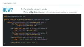HOW?
use PhpSlangOptionOption;
public function displayLocalNumber(string $email): string
{
return $this->userRepository->findByEmail($email)
->flatMap(function(User $user): Option {
return $user->getProfile();
})
->flatMap(function(Profile $profile): Option {
return $profile->getAddress();
})
->flatMap(function(Address $address): Option {
return $address->getLocalNumber();
})
->map(function(int $localNumber): string {
return 'Local number is: ' . $localNumber;
})
->getOrElse('No sufficient data');
}
FUNCTIONAL PHP
1. Forget about null checks 
Return Option instead (Option can contain nothing or something)
 