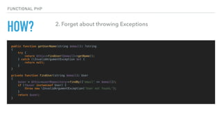 HOW?
public function getUserName(string $email): ?string
{
try {
return $this->findUser($email)->getName();
} catch (InvalidArgumentException $e) {
return null;
}
}
private function findUser(string $email): User
{
$user = $this->userRepository->findBy(['email' => $email]);
if (!$user instanceof User) {
throw new InvalidArgumentException('User not found.');
}
return $user;
}
FUNCTIONAL PHP
2. Forget about throwing Exceptions
 