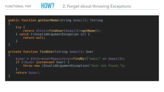 HOW?
public function getUserName(string $email): ?string
{
try {
return $this->findUser($email)->getName();
} catch (InvalidArgumentException $e) {
return null;
}
}
private function findUser(string $email): User
{
$user = $this->userRepository->findBy(['email' => $email]);
if (!$user instanceof User) {
throw new InvalidArgumentException('User not found.');
}
return $user;
}
FUNCTIONAL PHP 2. Forget about throwing Exceptions
 