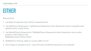 EITHER
FUNCTIONAL PHP
Best practices:
1. Use Right of expected value, Left for unexpected/error
2. Use left(Closure $expression) / right(Closure $expression) when $expression returns unpacked value 
right(function(): mixed): Either
3. Use ﬂatLeft(Closure $expression) / ﬂatRight(Closure $expression) when $expression returns value
packed in either Right or Left 
ﬂatRight(function(): Either): Either
4. ﬂatRight() for chaining, right() on success, left() on error
5. Don’t forget to call get() at end! - only at this point all deﬁned expressions are evaluated
 