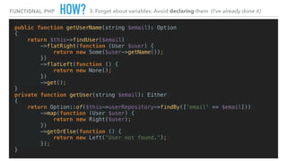 HOW?
public function getUserName(string $email): Option
{
return $this->findUser($email)
->flatRight(function (User $user) {
return new Some($user->getName());
})
->flatLeft(function () {
return new None();
})
->get();
}
private function getUser(string $email): Either
{
return Option::of($this->userRepository->findBy(['email' => $email]))
->map(function (User $user) {
return new Right($user);
})
->getOrElse(function () {
return new Left('User not found.');
});
}
FUNCTIONAL PHP 3. Forget about variables: Avoid declaring them (I’ve already done it)
 