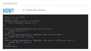 HOW?
$data = [1,2,3,4,5];
$result = [];
foreach ($data as $key => $value) {
$result[$key] = $value * 2;
}
$data = array_map(function (int $value): int {
return $value * 2;
}, $data);
$data = array_filter($data, function (int $value): bool {
return $value % 2 === 0;
});
$data = array_reduce($data, function (int $prev, int $value): int {
return $prev + $value;
}, 0);
return $data;
FUNCTIONAL PHP
4. Forget about loops
 