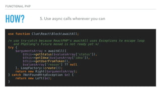 HOW?
use function ClueReactBlockawaitAll;
/* use try-catch because ReactPHP's awaitAll uses Exceptions to escape loop
and PhpSlang's Future monad is not ready yet */
try {
$argumentsArray = awaitAll([
$this->getStatus($valuesArray[‘status']),
$this->getIdea($valuesArray['idea']),
$this->getUserFromToken(),
$valuesArray['reason'] ?? null
], LoopFactory::create());
return new Right($argumentsArray);
} catch (NotFoundHttpException $e) {
return new Left($e);
}
FUNCTIONAL PHP
5. Use async calls wherever you can
 
