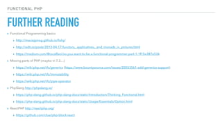 FURTHER READING
FUNCTIONAL PHP
▸ Functional Programming basics
▸ http://maciejpirog.github.io/ﬁshy/
▸ http://adit.io/posts/2013-04-17-functors,_applicatives,_and_monads_in_pictures.html
▸ https://medium.com/@cscalfani/so-you-want-to-be-a-functional-programmer-part-1-1f15e387e536
▸ Missing parts of PHP (maybe in 7.2…)
▸ https://wiki.php.net/rfc/generics (https://www.bountysource.com/issues/20553561-add-generics-support)
▸ https://wiki.php.net/rfc/immutability
▸ https://wiki.php.net/rfc/pipe-operator
▸ PhpSlang http://phpslang.io/
▸ https://php-slang.github.io/php-slang-docs/static/Introduction/Thinking_Functional.html
▸ https://php-slang.github.io/php-slang-docs/static/Usage/Essentials/Option.html
▸ ReactPHP http://reactphp.org/
▸ https://github.com/clue/php-block-react
 