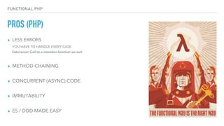 FUNCTIONAL PHP
PROS (PHP)
▸ LESS ERRORS 
YOU HAVE TO HANDLE EVERY CASE 
Fatal error: Call to a member function on null
▸ METHOD CHAINING
▸ CONCURRENT (ASYNC) CODE
▸ IMMUTABILITY
▸ ES / DDD MADE EASY
 