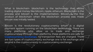 What is blockchain- blockchain is the technology that allows
trading digital money like bitcoin, ripple, etherum. Blockchain is the
process and bitcoin is the implementation. Bitcoin is the first
product of blockchain when the blockchain process was made
bitcoin was initially tested.
Bitcoin is the revolutionary cryptocurrency which is a digital
payment system running on the blockchain technology. There are
many platforms who allow us to trade and exchange
cryptocurrency through their platforms, these platforms are safe for
Cryptocurrency Exchange, no transaction fees are charged. There
are two types of cryptocurrency exchange one is fiat exchange and
second is the cryptocurrency to cryptocurrency exchange.
2
 