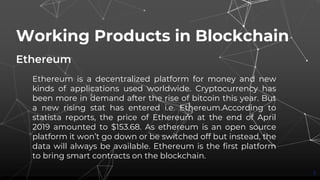 Working Products in Blockchain
Ethereum
3
Ethereum is a decentralized platform for money and new
kinds of applications used worldwide. Cryptocurrency has
been more in demand after the rise of bitcoin this year. But
a new rising stat has entered i.e. Ethereum.According to
statista reports, the price of Ethereum at the end of April
2019 amounted to $153.68. As ethereum is an open source
platform it won’t go down or be switched off but instead, the
data will always be available. Ethereum is the first platform
to bring smart contracts on the blockchain.
 