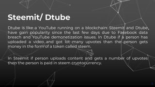 Steemit/ Dtube
Dtube is like a YouTube running on a blockchain. Steemit and Dtube
have gain popularity since the last few days due to Facebook data
breach and YouTube demonetization issues. In Dtube if a person has
uploaded a video and got lot many upvotes than the person gets
money in the form of a token called steem.
In Steemit if person uploads content and gets a number of upvotes
then the person is paid in steem cryptocurrency.
5
 