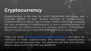 Cryptocurrency
Cryptocurrency is the one for which blockchain technology was
invented. Bitcoin is best- known example of cryptocurrency.
Cryptocurrency or bitcoin was in a bear market since long so people
are now wondering if cryptocurrency is now a working product of
blockchain, yes cryptocurrency is a working product of blockchain,
bitcoin market was up in May 2019 and continues to remain up.
There are many Cryptocurrency Trading Platforms who allow an
individual to trade cryptocurrency and exchange cryptocurrency
without any transactional fees. The platforms are safe and secured.
Bitcoin value as on 9 May 2019 was $6,082.05.
6
 