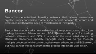 Bancor
Bancor is decentralized liquidity network that allows cross-chain
cryptocurrency conversion that lets you convert between Ethereum and
EOS tokens without the need of middleman or third party.
Bancor has announced a new wallet that allows you to cross chain token
trading between Ethereum and EOS. Bancor’s dApp is for trading
between ethereum and EOS, it is one of the most used dApps on
ethereum blockchain. Initially, BancorX users have to go through
multiple processes while converting between ethereum and EOS token,
but now bancor wallet has turned the process into single user action.
7
 