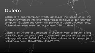 Golem
Golem is a supercomputer which optimizes the usage of all the
computers which are interlink with it. You as an individual can rent your
computer to Golem and Golem will pay you in Golem Cryptocurrency.
Golem allows a user to sell and buy unused CPU to others.
Golem is an “Airbnb of Computers” if you think your computer is idle
since long you can give it golem; golem will use your computers and
will pay you how AirBnB do for flats. Golem has launched its new project
called Brass Golem Beta 0.19.0 on Feb 20, 2019.
8
 
