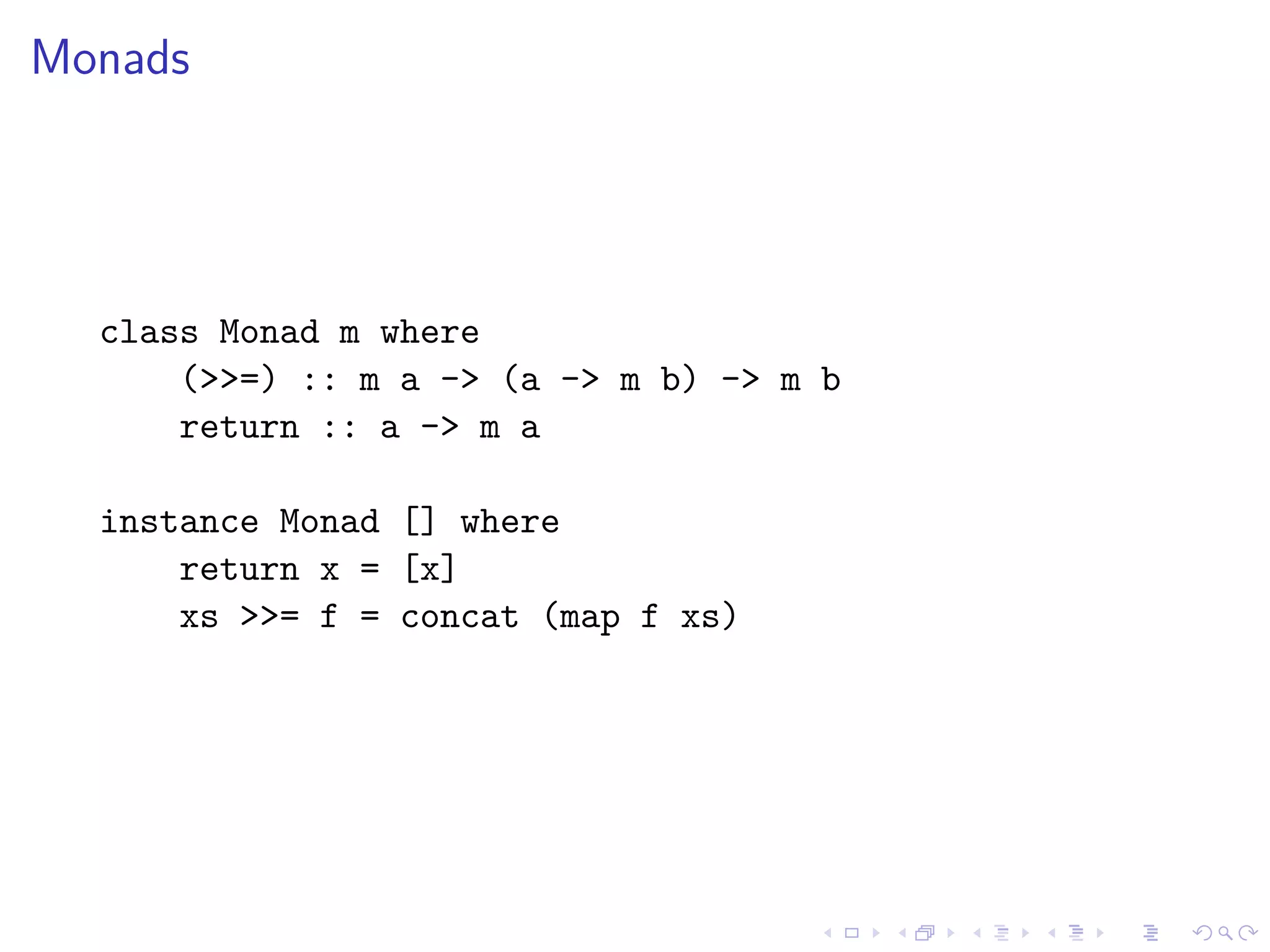 Monads
class Monad m where
(>>=) :: m a -> (a -> m b) -> m b
return :: a -> m a
instance Monad [] where
return x = [x]
xs >>= f = concat (map f xs)
 