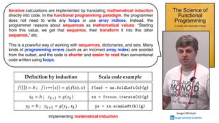 Iterative calculations are implemented by translating mathematical induction
directly into code. In the functional programming paradigm, the programmer
does not need to write any loops or use array indices. Instead, the
programmer reasons about sequences as mathematical values: “Starting
from this value, we get that sequence, then transform it into this other
sequence,” etc.
This is a powerful way of working with sequences, dictionaries, and sets. Many
kinds of programming errors (such as an incorrect array index) are avoided
from the outset, and the code is shorter and easier to read than conventional
code written using loops.
Implementing matematical induction
Sergei Winitzki
sergei-winitzki-11a6431
 