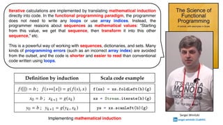 Iterative calculations are implemented by translating mathematical induction
directly into code. In the functional programming paradigm, the programmer
does not need to write any loops or use array indices. Instead, the
programmer reasons about sequences as mathematical values: “Starting
from this value, we get that sequence, then transform it into this other
sequence,” etc.
This is a powerful way of working with sequences, dictionaries, and sets. Many
kinds of programming errors (such as an incorrect array index) are avoided
from the outset, and the code is shorter and easier to read than conventional
code written using loops.
Implementing mathematical induction
Sergei Winitzki
sergei-winitzki-11a6431
 