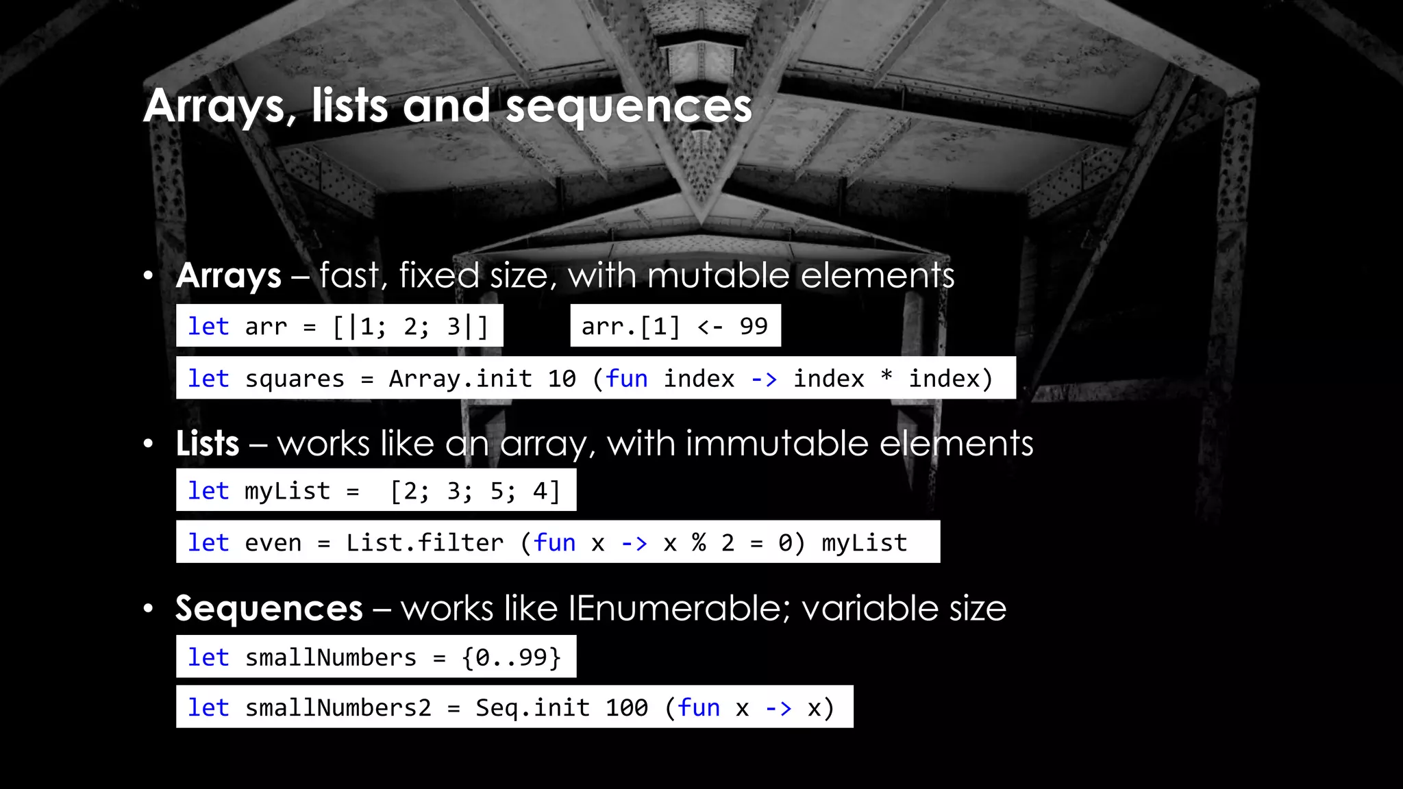 Arrays, lists and sequences
• Arrays – fast, fixed size, with mutable elements
• Lists – works like an array, with immutable elements
let arr = [|1; 2; 3|]
let squares = Array.init 10 (fun index -> index * index)
let myList = [2; 3; 5; 4]
arr.[1] <- 99
let even = List.filter (fun x -> x % 2 = 0) myList
• Sequences – works like IEnumerable; variable size
let smallNumbers = {0..99}
let smallNumbers2 = Seq.init 100 (fun x -> x)
 