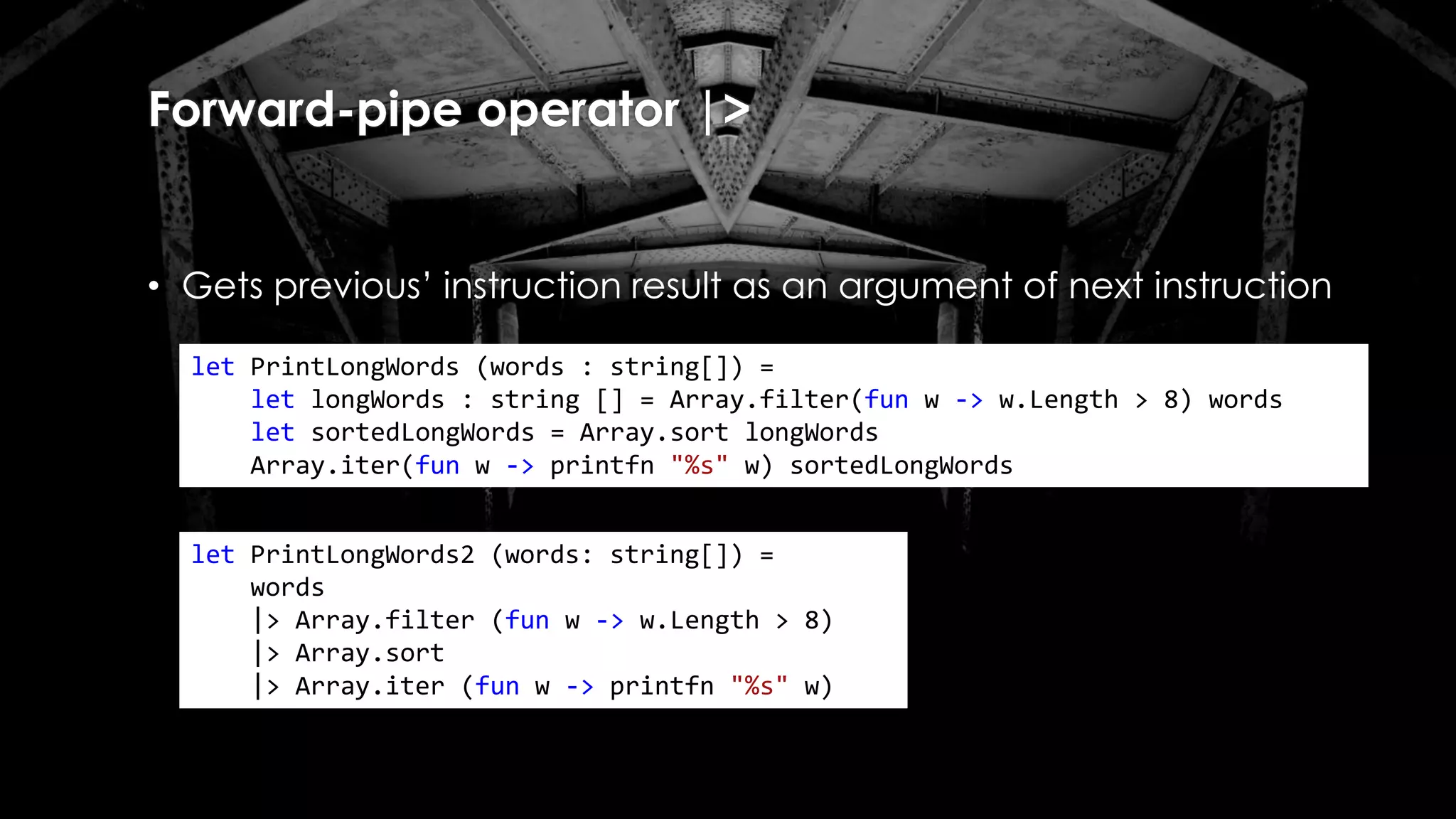 Forward-pipe operator |>
• Gets previous’ instruction result as an argument of next instruction
let PrintLongWords (words : string[]) =
let longWords : string [] = Array.filter(fun w -> w.Length > 8) words
let sortedLongWords = Array.sort longWords
Array.iter(fun w -> printfn "%s" w) sortedLongWords
let PrintLongWords2 (words: string[]) =
words
|> Array.filter (fun w -> w.Length > 8)
|> Array.sort
|> Array.iter (fun w -> printfn "%s" w)
 