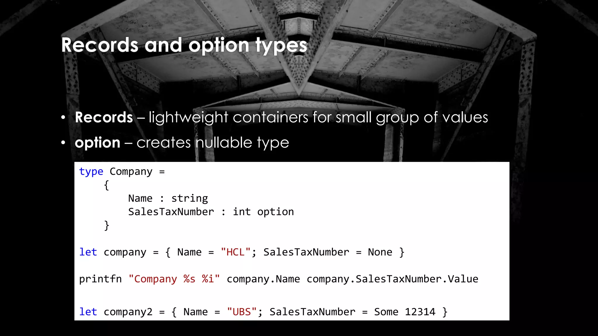 Records and option types
• Records – lightweight containers for small group of values
• option – creates nullable type
type Company =
{
Name : string
SalesTaxNumber : int option
}
let company = { Name = "HCL"; SalesTaxNumber = None }
printfn "Company %s %i" company.Name company.SalesTaxNumber.Value
let company2 = { Name = "UBS"; SalesTaxNumber = Some 12314 }
 