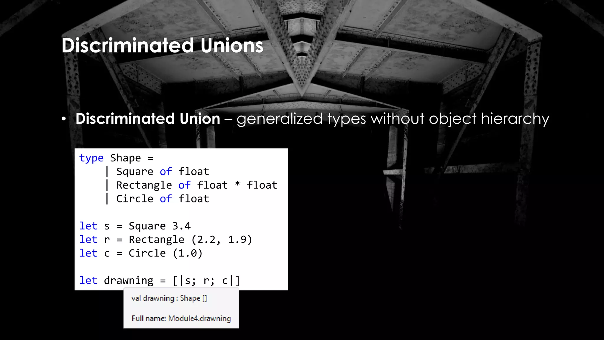 Discriminated Unions
• Discriminated Union – generalized types without object hierarchy
type Shape =
| Square of float
| Rectangle of float * float
| Circle of float
let s = Square 3.4
let r = Rectangle (2.2, 1.9)
let c = Circle (1.0)
let drawning = [|s; r; c|]
 