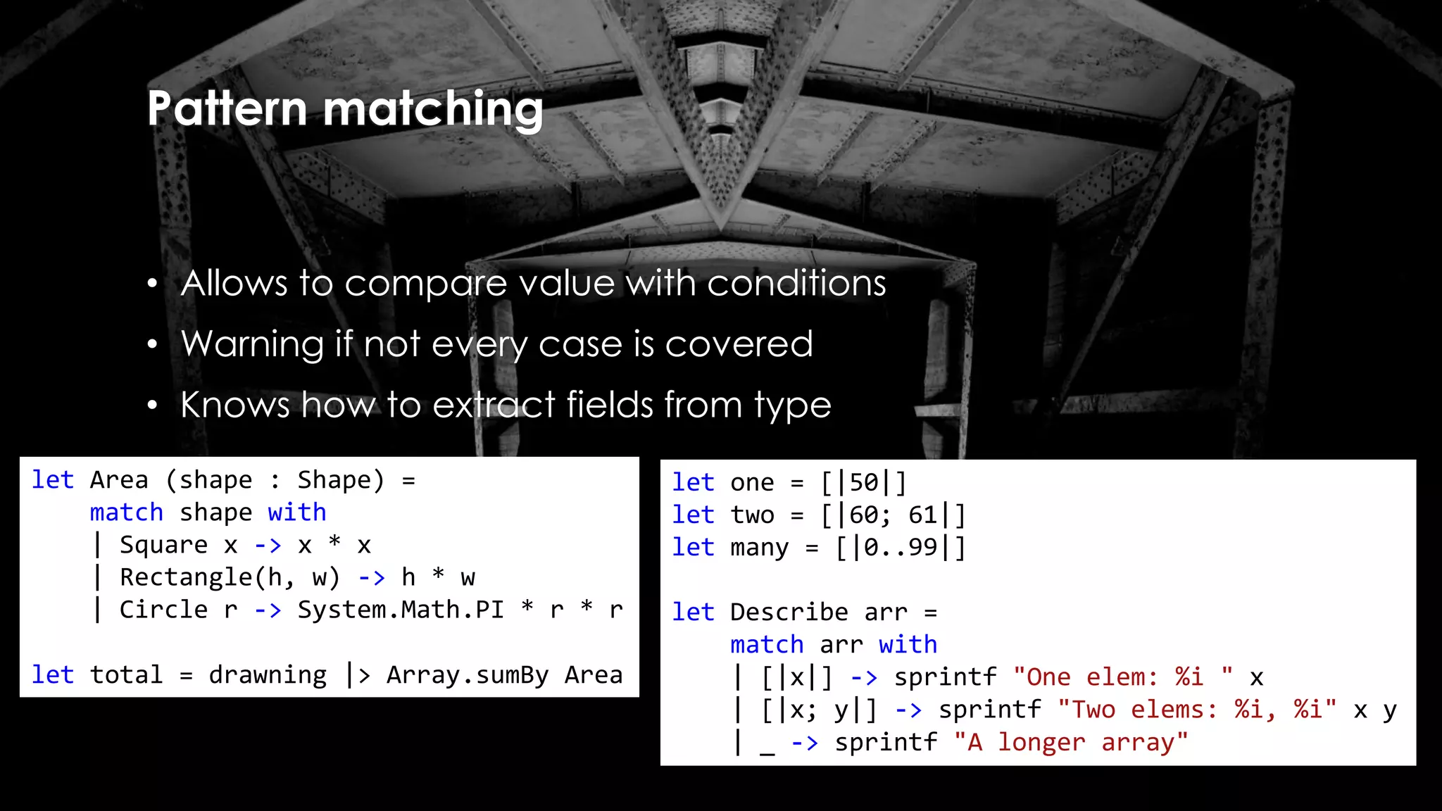 Pattern matching
• Allows to compare value with conditions
• Warning if not every case is covered
• Knows how to extract fields from type
let Area (shape : Shape) =
match shape with
| Square x -> x * x
| Rectangle(h, w) -> h * w
| Circle r -> System.Math.PI * r * r
let total = drawning |> Array.sumBy Area
let one = [|50|]
let two = [|60; 61|]
let many = [|0..99|]
let Describe arr =
match arr with
| [|x|] -> sprintf "One elem: %i " x
| [|x; y|] -> sprintf "Two elems: %i, %i" x y
| _ -> sprintf "A longer array"
 