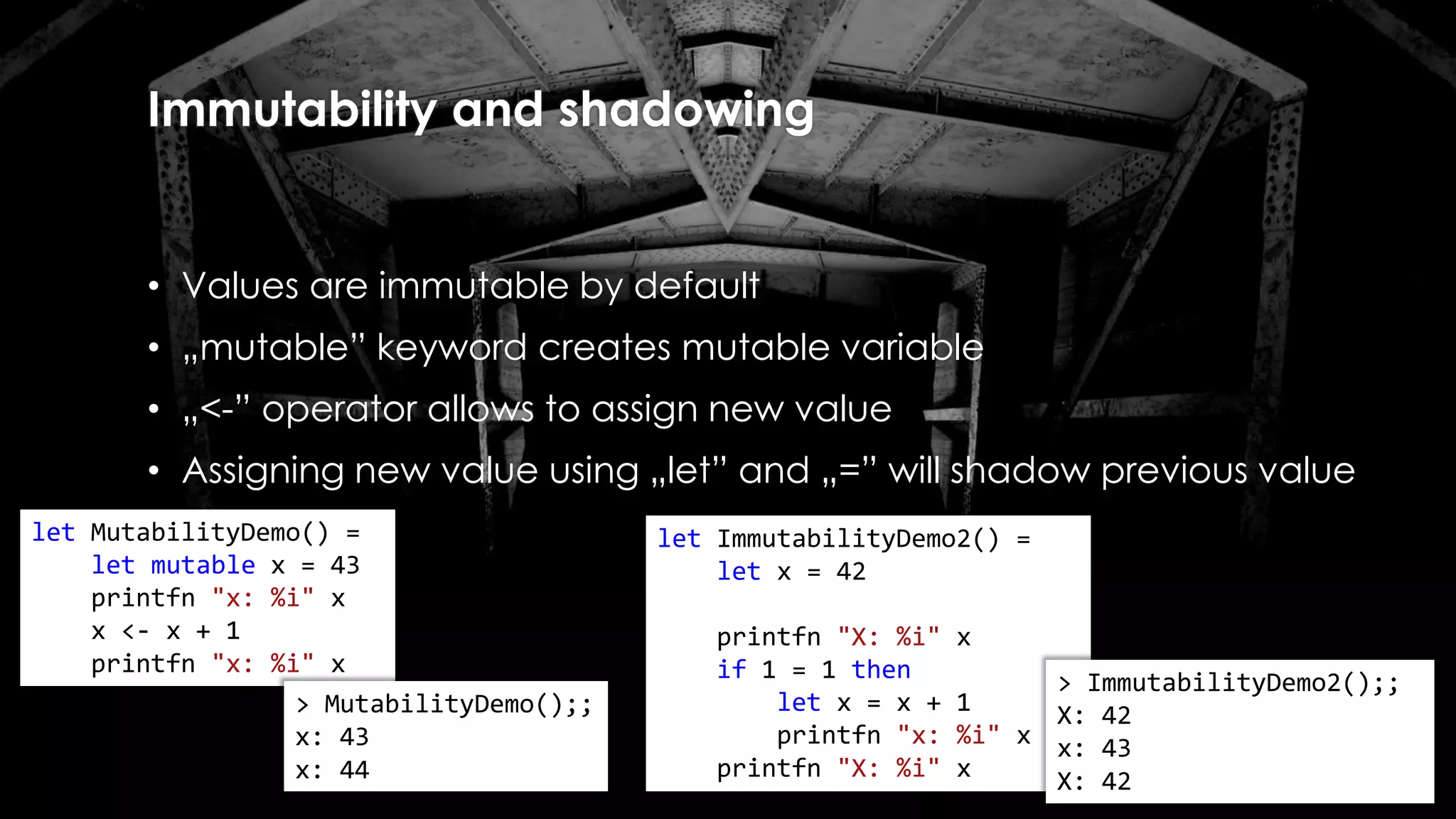 Immutability and shadowing
• Values are immutable by default
• „mutable” keyword creates mutable variable
• „<-” operator allows to assign new value
• Assigning new value using „let” and „=” will shadow previous value
let ImmutabilityDemo2() =
let x = 42
printfn "X: %i" x
if 1 = 1 then
let x = x + 1
printfn "x: %i" x
printfn "X: %i" x
> ImmutabilityDemo2();;
X: 42
x: 43
X: 42
let MutabilityDemo() =
let mutable x = 43
printfn "x: %i" x
x <- x + 1
printfn "x: %i" x
> MutabilityDemo();;
x: 43
x: 44
 