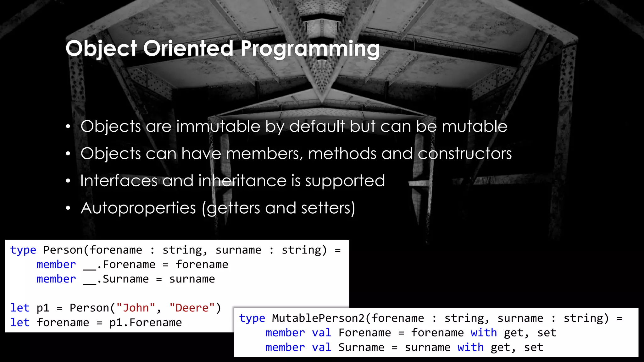 Object Oriented Programming
• Objects are immutable by default but can be mutable
• Objects can have members, methods and constructors
• Interfaces and inheritance is supported
• Autoproperties (getters and setters)
type Person(forename : string, surname : string) =
member __.Forename = forename
member __.Surname = surname
let p1 = Person("John", "Deere")
let forename = p1.Forename type MutablePerson2(forename : string, surname : string) =
member val Forename = forename with get, set
member val Surname = surname with get, set
 