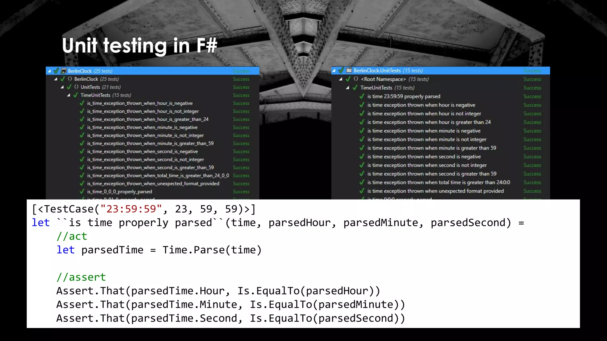 Unit testing in F#
[<TestCase("23:59:59", 23, 59, 59)>]
let ``is time properly parsed``(time, parsedHour, parsedMinute, parsedSecond) =
//act
let parsedTime = Time.Parse(time)
//assert
Assert.That(parsedTime.Hour, Is.EqualTo(parsedHour))
Assert.That(parsedTime.Minute, Is.EqualTo(parsedMinute))
Assert.That(parsedTime.Second, Is.EqualTo(parsedSecond))
 