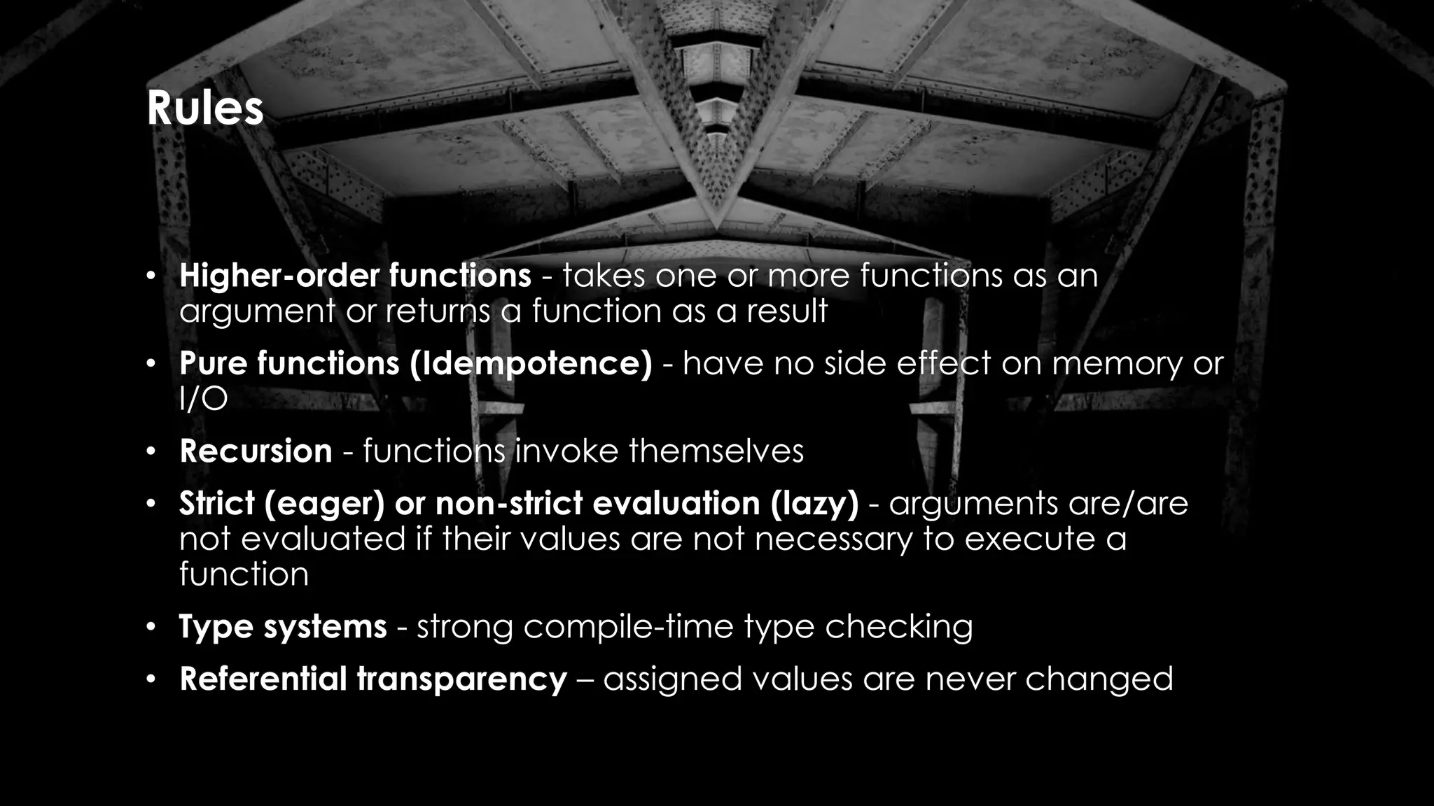 Rules
• Higher-order functions - takes one or more functions as an
argument or returns a function as a result
• Pure functions (Idempotence) - have no side effect on memory or
I/O
• Recursion - functions invoke themselves
• Strict (eager) or non-strict evaluation (lazy) - arguments are/are
not evaluated if their values are not necessary to execute a
function
• Type systems - strong compile-time type checking
• Referential transparency – assigned values are never changed
 