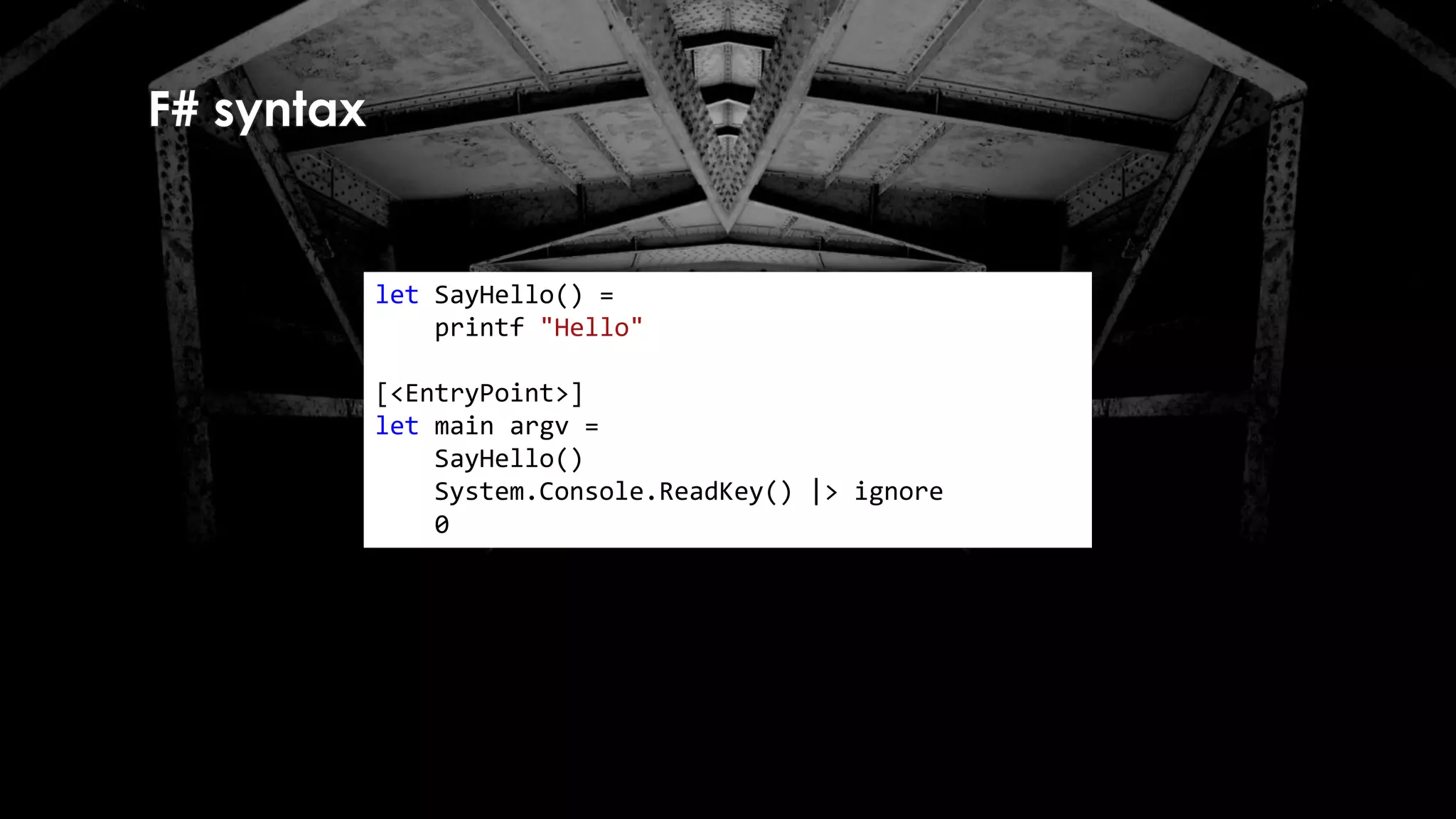 F# syntax
let SayHello() =
printf "Hello"
[<EntryPoint>]
let main argv =
SayHello()
System.Console.ReadKey() |> ignore
0
 