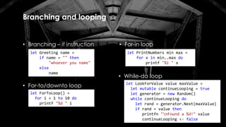 Branching and looping
• Branching – if instruction
let Greeting name =
if name = "" then
"whoever you name"
else
name
let PrintNumbers min max =
for x in min..max do
printf "%i " x
• For-in loop
• For-to/downto loop
let ForToLoop() =
for i = 1 to 10 do
printf "%d " i
• While-do loop
let LookForValue value maxValue =
let mutable continueLooping = true
let generator = new Random()
while continueLooping do
let rand = generator.Next(maxValue)
if rand = value then
printfn "nFound a %d!" value
continueLooping <- false
 