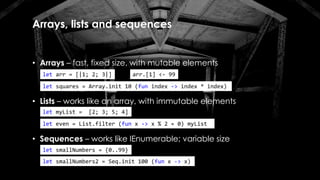 Arrays, lists and sequences
• Arrays – fast, fixed size, with mutable elements
• Lists – works like an array, with immutable elements
let arr = [|1; 2; 3|]
let squares = Array.init 10 (fun index -> index * index)
let myList = [2; 3; 5; 4]
arr.[1] <- 99
let even = List.filter (fun x -> x % 2 = 0) myList
• Sequences – works like IEnumerable; variable size
let smallNumbers = {0..99}
let smallNumbers2 = Seq.init 100 (fun x -> x)
 