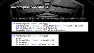 Forward-pipe operator |>
• Gets previous’ instruction result as an argument of next instruction
let PrintLongWords (words : string[]) =
let longWords : string [] = Array.filter(fun w -> w.Length > 8) words
let sortedLongWords = Array.sort longWords
Array.iter(fun w -> printfn "%s" w) sortedLongWords
let PrintLongWords2 (words: string[]) =
words
|> Array.filter (fun w -> w.Length > 8)
|> Array.sort
|> Array.iter (fun w -> printfn "%s" w)
 