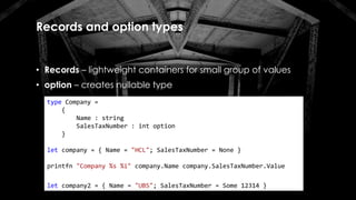 Records and option types
• Records – lightweight containers for small group of values
• option – creates nullable type
type Company =
{
Name : string
SalesTaxNumber : int option
}
let company = { Name = "HCL"; SalesTaxNumber = None }
printfn "Company %s %i" company.Name company.SalesTaxNumber.Value
let company2 = { Name = "UBS"; SalesTaxNumber = Some 12314 }
 