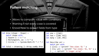 Pattern matching
• Allows to compare value with conditions
• Warning if not every case is covered
• Knows how to extract fields from type
let Area (shape : Shape) =
match shape with
| Square x -> x * x
| Rectangle(h, w) -> h * w
| Circle r -> System.Math.PI * r * r
let total = drawning |> Array.sumBy Area
let one = [|50|]
let two = [|60; 61|]
let many = [|0..99|]
let Describe arr =
match arr with
| [|x|] -> sprintf "One elem: %i " x
| [|x; y|] -> sprintf "Two elems: %i, %i" x y
| _ -> sprintf "A longer array"
 