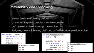 Immutability and shadowing
• Values are immutable by default
• „mutable” keyword creates mutable variable
• „<-” operator allows to assign new value
• Assigning new value using „let” and „=” will shadow previous value
let ImmutabilityDemo2() =
let x = 42
printfn "X: %i" x
if 1 = 1 then
let x = x + 1
printfn "x: %i" x
printfn "X: %i" x
> ImmutabilityDemo2();;
X: 42
x: 43
X: 42
let MutabilityDemo() =
let mutable x = 43
printfn "x: %i" x
x <- x + 1
printfn "x: %i" x
> MutabilityDemo();;
x: 43
x: 44
 