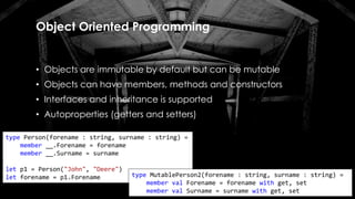 Object Oriented Programming
• Objects are immutable by default but can be mutable
• Objects can have members, methods and constructors
• Interfaces and inheritance is supported
• Autoproperties (getters and setters)
type Person(forename : string, surname : string) =
member __.Forename = forename
member __.Surname = surname
let p1 = Person("John", "Deere")
let forename = p1.Forename type MutablePerson2(forename : string, surname : string) =
member val Forename = forename with get, set
member val Surname = surname with get, set
 
