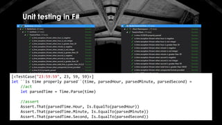 Unit testing in F#
[<TestCase("23:59:59", 23, 59, 59)>]
let ``is time properly parsed``(time, parsedHour, parsedMinute, parsedSecond) =
//act
let parsedTime = Time.Parse(time)
//assert
Assert.That(parsedTime.Hour, Is.EqualTo(parsedHour))
Assert.That(parsedTime.Minute, Is.EqualTo(parsedMinute))
Assert.That(parsedTime.Second, Is.EqualTo(parsedSecond))
 