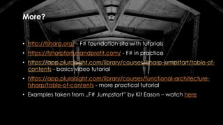 More?
• http://fsharp.org/ - F# foundation site with tutorials
• https://fsharpforfunandprofit.com/ - F# in practice
• https://app.pluralsight.com/library/courses/fsharp-jumpstart/table-of-
contents - basics video tutorial
• https://app.pluralsight.com/library/courses/functional-architecture-
fsharp/table-of-contents - more practical tutorial
• Examples taken from „F# Jumpstart” by Kit Eason – watch here
 