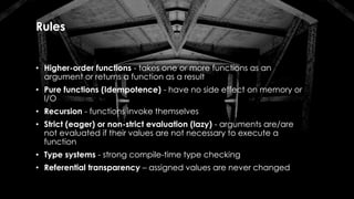 Rules
• Higher-order functions - takes one or more functions as an
argument or returns a function as a result
• Pure functions (Idempotence) - have no side effect on memory or
I/O
• Recursion - functions invoke themselves
• Strict (eager) or non-strict evaluation (lazy) - arguments are/are
not evaluated if their values are not necessary to execute a
function
• Type systems - strong compile-time type checking
• Referential transparency – assigned values are never changed
 