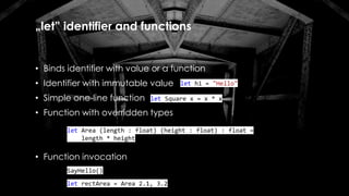 „let” identifier and functions
• Binds identifier with value or a function
• Identifier with immutable value
• Simple one-line function
• Function with overridden types
• Function invocation
let hi = "Hello"
let Square x = x * x
let Area (length : float) (height : float) : float =
length * height
SayHello()
let rectArea = Area 2.1, 3.2
 