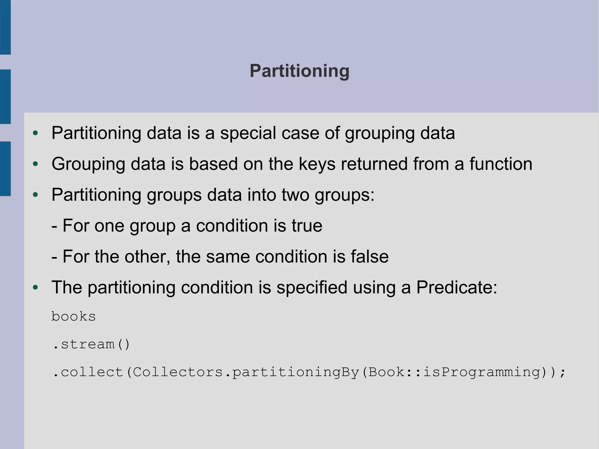 Partitioning
● Partitioning data is a special case of grouping data
● Grouping data is based on the keys returned from a function
● Partitioning groups data into two groups:
- For one group a condition is true
- For the other, the same condition is false
● The partitioning condition is specified using a Predicate:
books
.stream()
.collect(Collectors.partitioningBy(Book::isProgramming));
 