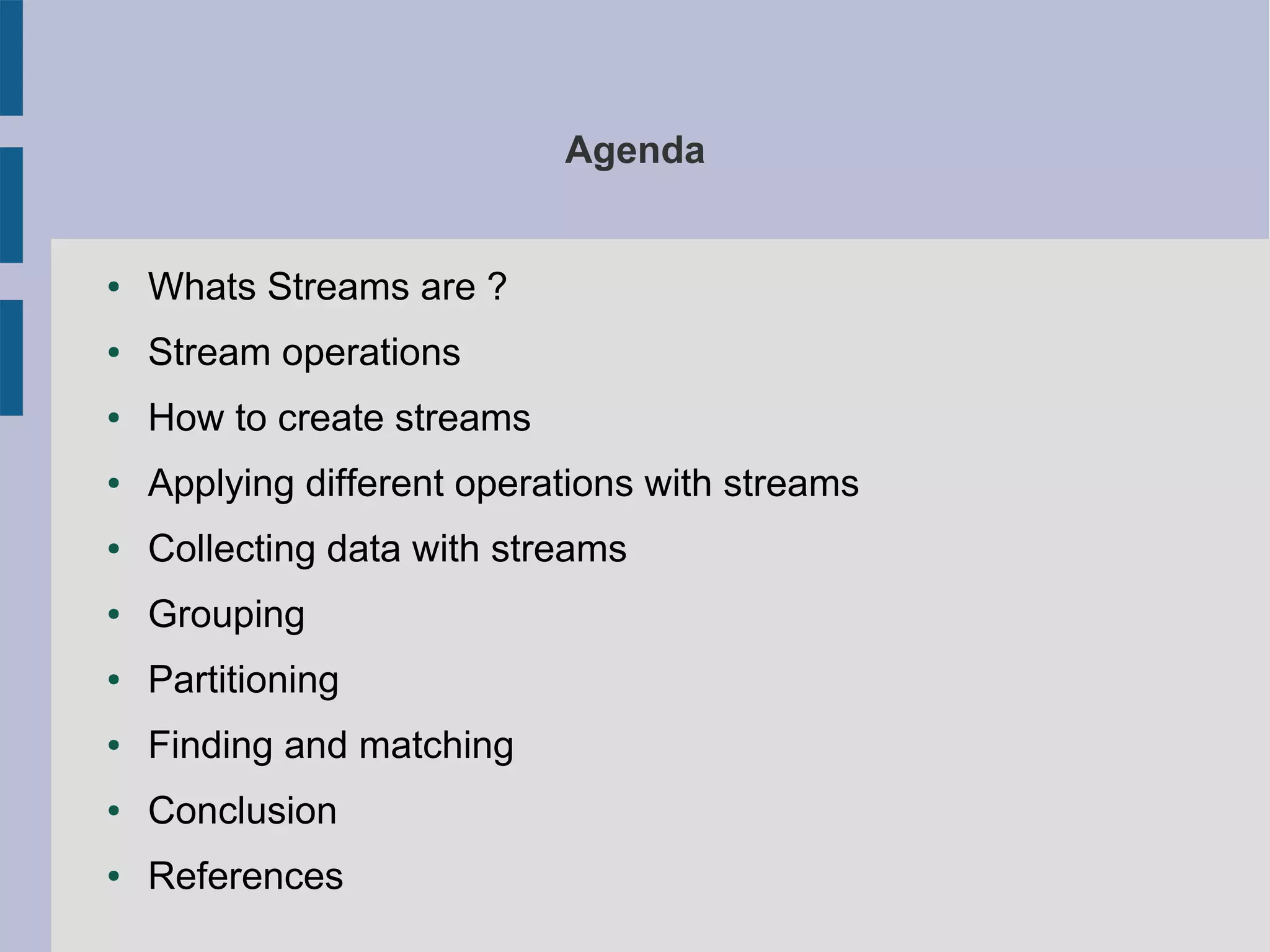 Agenda
● Whats Streams are ?
● Stream operations
● How to create streams
● Applying different operations with streams
● Collecting data with streams
● Grouping
● Partitioning
● Finding and matching
● Conclusion
● References
 