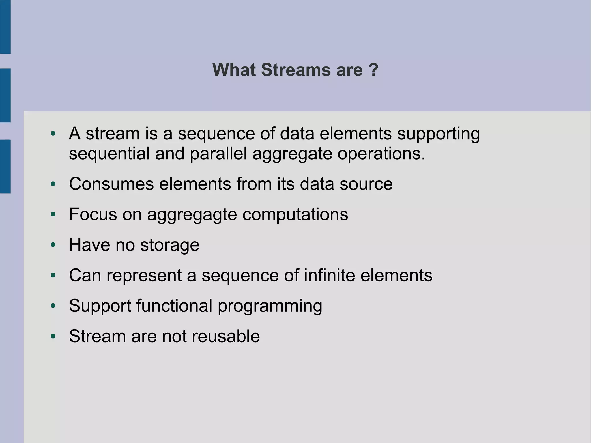 What Streams are ?
● A stream is a sequence of data elements supporting
sequential and parallel aggregate operations.
● Consumes elements from its data source
● Focus on aggregagte computations
● Have no storage
● Can represent a sequence of infinite elements
● Support functional programming
● Stream are not reusable
 