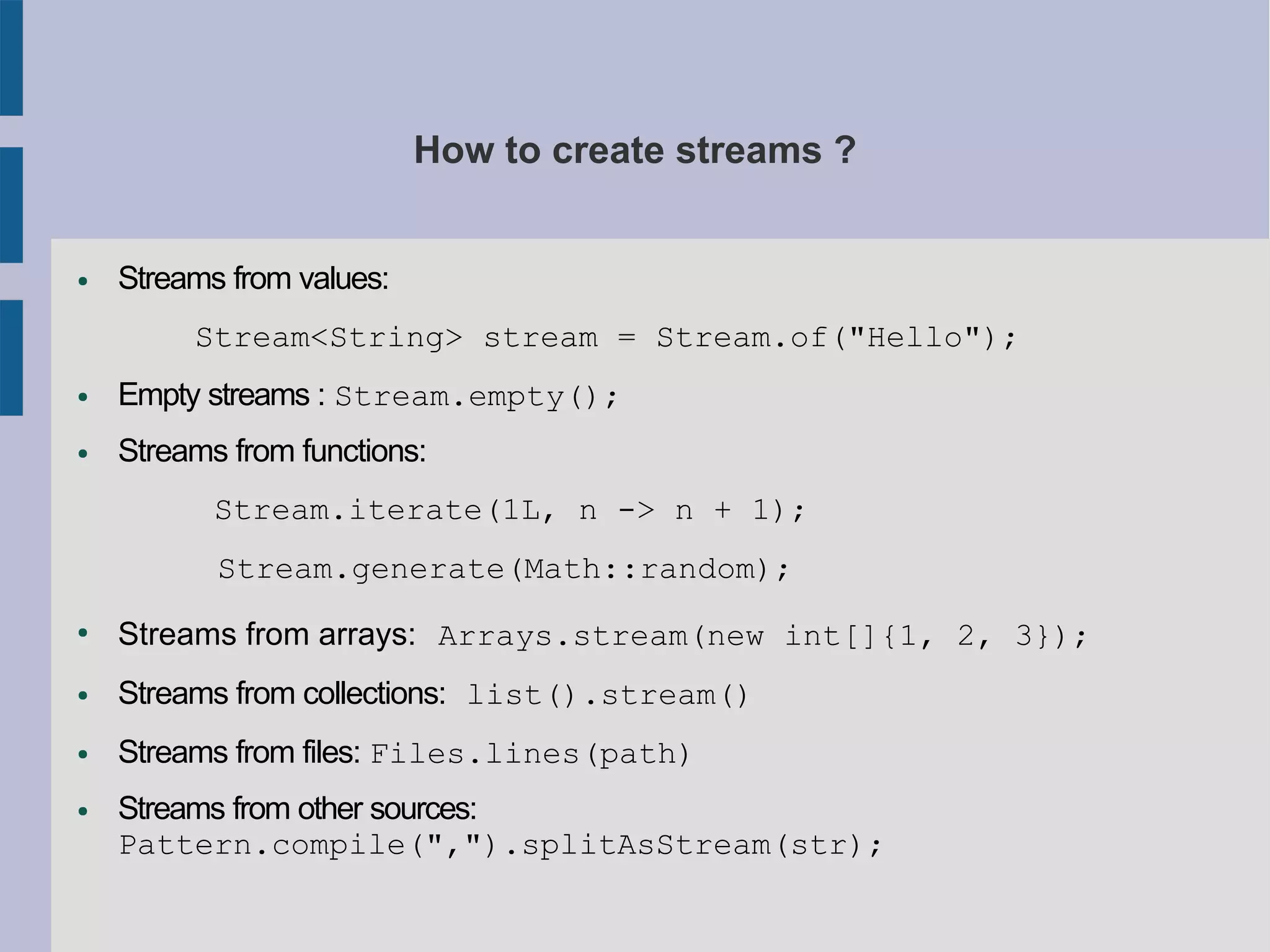 How to create streams ?
● Streams from values:
Stream<String> stream = Stream.of("Hello");
● Empty streams : Stream.empty();
● Streams from functions:
Stream.iterate(1L, n -> n + 1);
Stream.generate(Math::random);
●
Streams from arrays: Arrays.stream(new int[]{1, 2, 3});
● Streams from collections: list().stream()
● Streams from files: Files.lines(path)
● Streams from other sources:
Pattern.compile(",").splitAsStream(str);
 