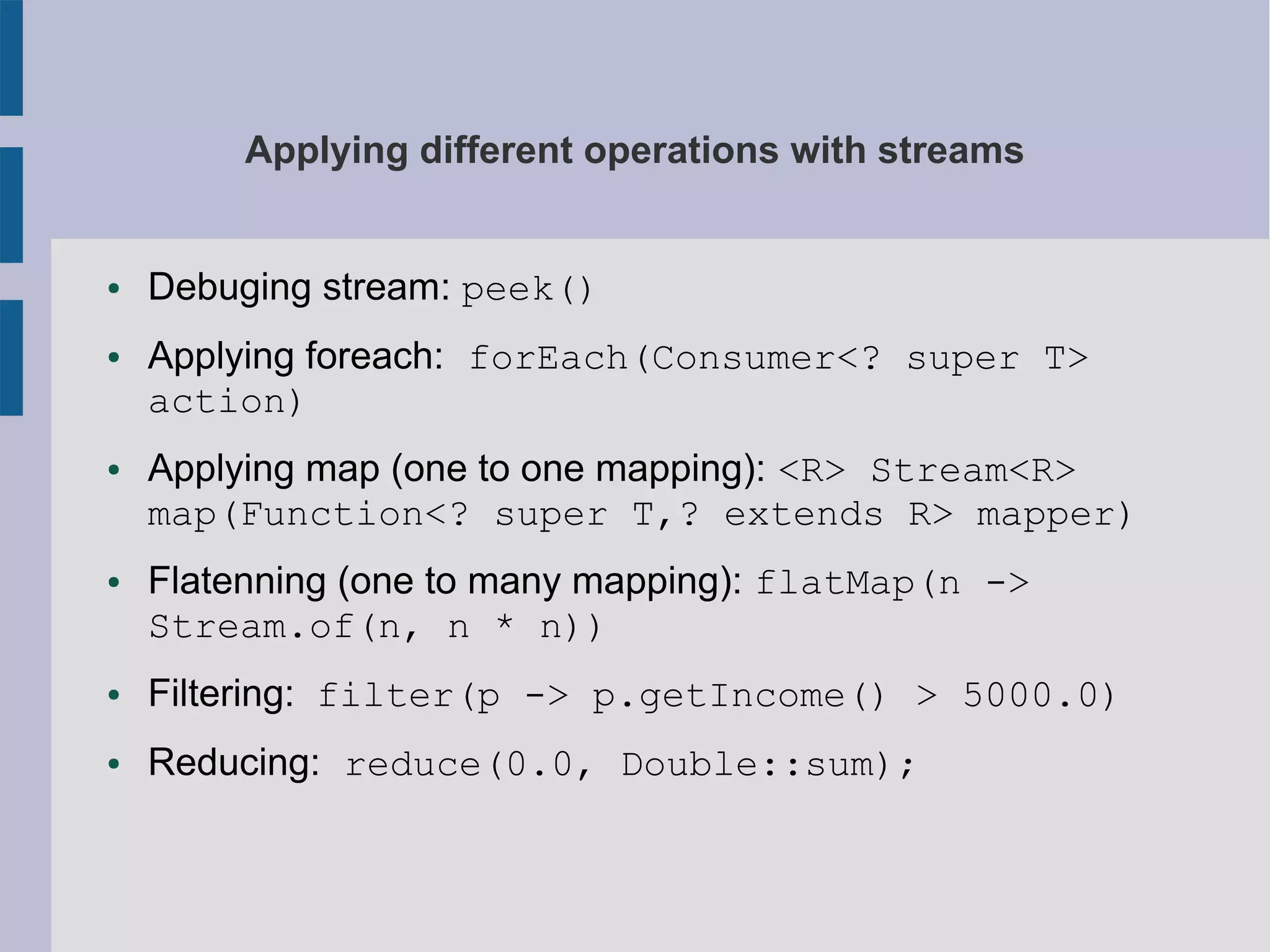 Applying different operations with streams
● Debuging stream: peek()
● Applying foreach: forEach(Consumer<? super T>
action)
● Applying map (one to one mapping): <R> Stream<R>
map(Function<? super T,? extends R> mapper)
● Flatenning (one to many mapping): flatMap(n ->
Stream.of(n, n * n))
● Filtering: filter(p -> p.getIncome() > 5000.0)
● Reducing: reduce(0.0, Double::sum);
 