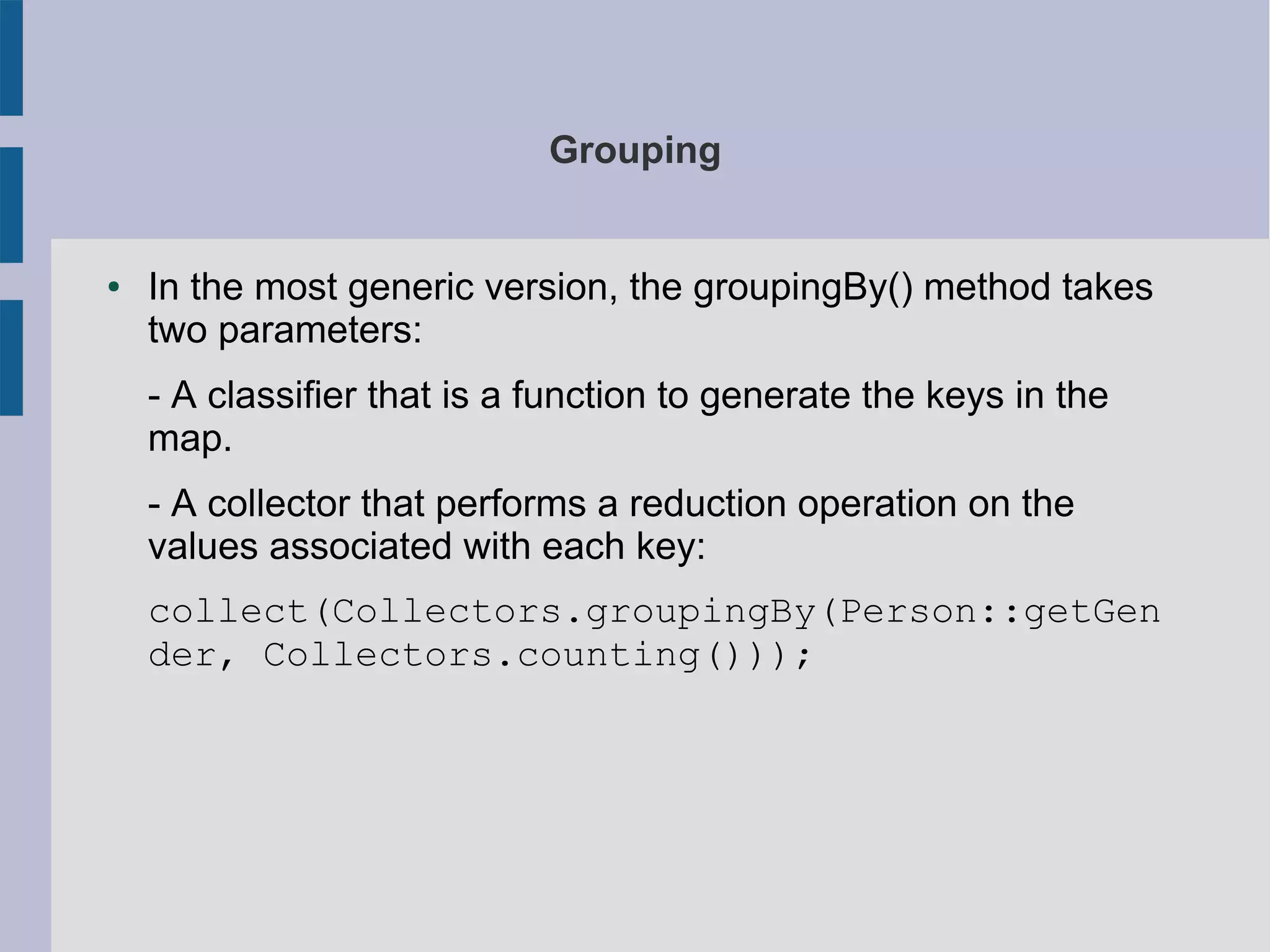 Grouping
● In the most generic version, the groupingBy() method takes
two parameters:
- A classifier that is a function to generate the keys in the
map.
- A collector that performs a reduction operation on the
values associated with each key:
collect(Collectors.groupingBy(Person::getGen
der, Collectors.counting()));
 