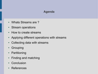 Agenda
● Whats Streams are ?
● Stream operations
● How to create streams
● Applying different operations with streams
● Collecting data with streams
● Grouping
● Partitioning
● Finding and matching
● Conclusion
● References
 