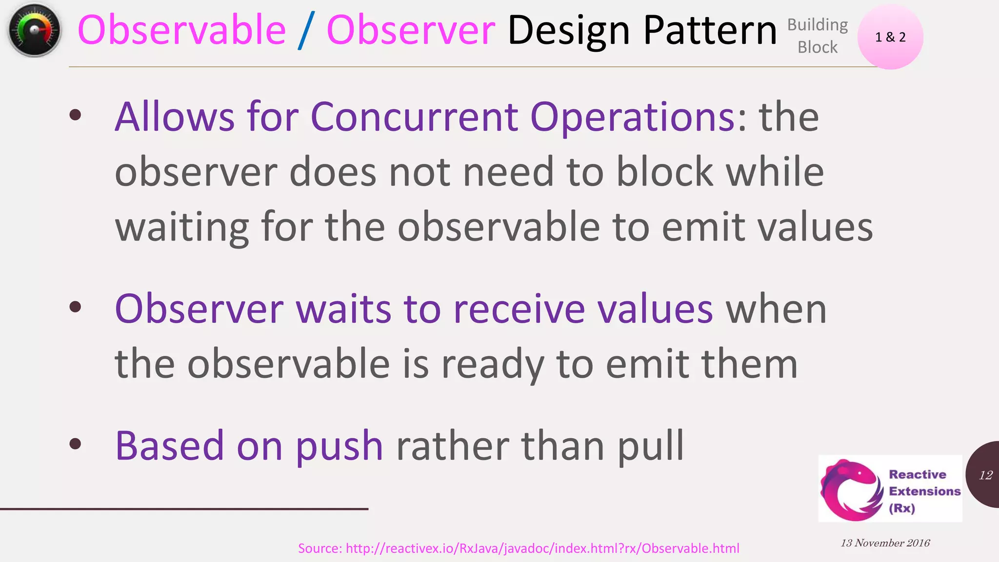 Observable / Observer Design Pattern 13 November 2016 12 • Allows for Concurrent Operations: the observer does not need to block while waiting for the observable to emit values • Observer waits to receive values when the observable is ready to emit them • Based on push rather than pull 1 & 2 Building Block Source: http://reactivex.io/RxJava/javadoc/index.html?rx/Observable.html 